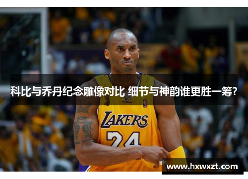 科比与乔丹纪念雕像对比 细节与神韵谁更胜一筹？